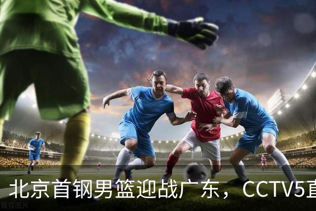 北京首钢男篮迎战广东，CCTV5直播！胡明轩寻求突破，周琦迎来考验